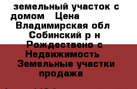 земельный участок с домом › Цена ­ 500 000 - Владимирская обл., Собинский р-н, Рождествено с. Недвижимость » Земельные участки продажа   